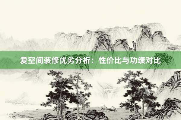 爱空间装修优劣分析：性价比与功绩对比