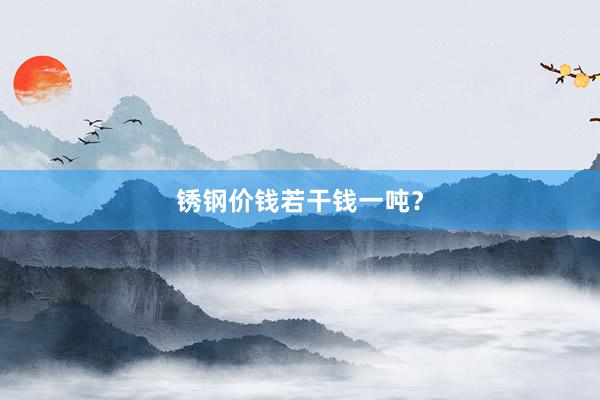 锈钢价钱若干钱一吨？