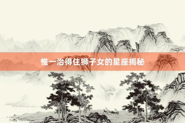 惟一治得住狮子女的星座揭秘