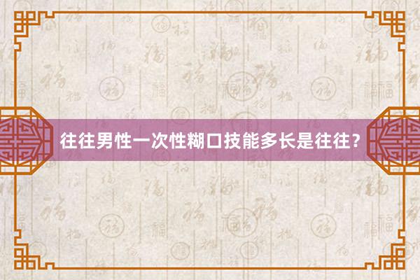 往往男性一次性糊口技能多长是往往？