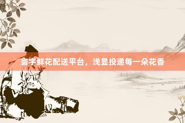 寰宇鲜花配送平台，浅显投递每一朵花香
