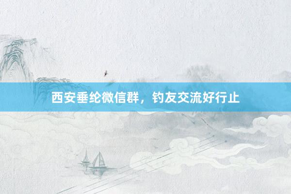西安垂纶微信群，钓友交流好行止