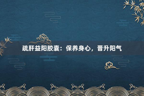 疏肝益阳胶囊：保养身心，晋升阳气